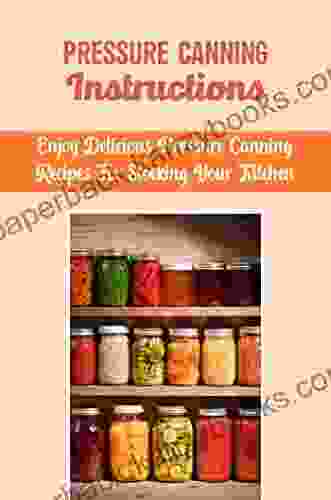 Pressure Canning Instructions: Enjoy Delicious Pressure Canning Recipes For Stocking Your Kitchen