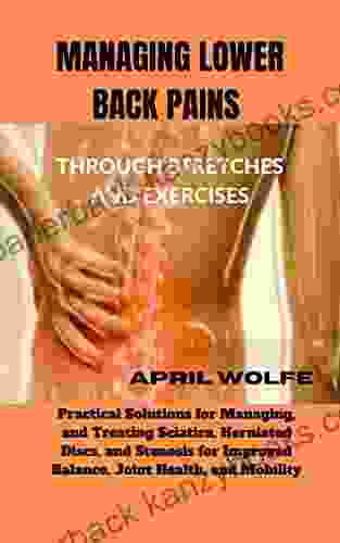 MANAGING LOWER BACK PAINS THROUGH STRETCHES AND EXERCISES : Practical Solutions for Managing and Treating Sciatica Herniated Discs and Stenosis for Improved Balance Joint Health and Mobility