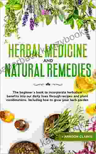 Herbal Medicine And Natural Remedies: The Beginner S To Incorporate Herbalism Benefits Into Our Daily Lives Through Recipes And Plant Combinations Including How To Grow Your Herb Garden