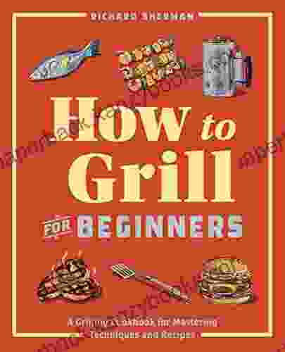 How To Grill For Beginners: A Grilling Cookbook For Mastering Techniques And Recipes (How To Cook)