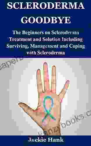 SCLERODERMA GOODBYE: The Beginners On Scleroderma Treatment And Solution Including Surviving Management And Coping With Scleroderma