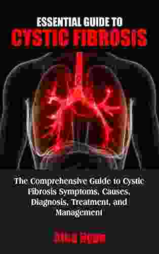 ESSENTIAL GUIDE TO CYSTIC FIBROSIS: The Comprehensive Guide To Cystic Fibrosis Symptoms Causes Diagnosis Treatment And Management An Effective Guide For Patients And Families