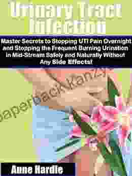 Urinary Tract Infection Master Secrets To Stopping UTI Pain Overnight And Stopping The Frequent Burning Urination In Mid Stream Safely And Naturally Without Any Side Effects